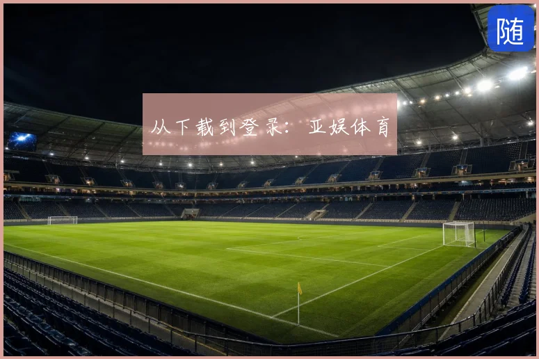 从下载到登录:亚娱体育